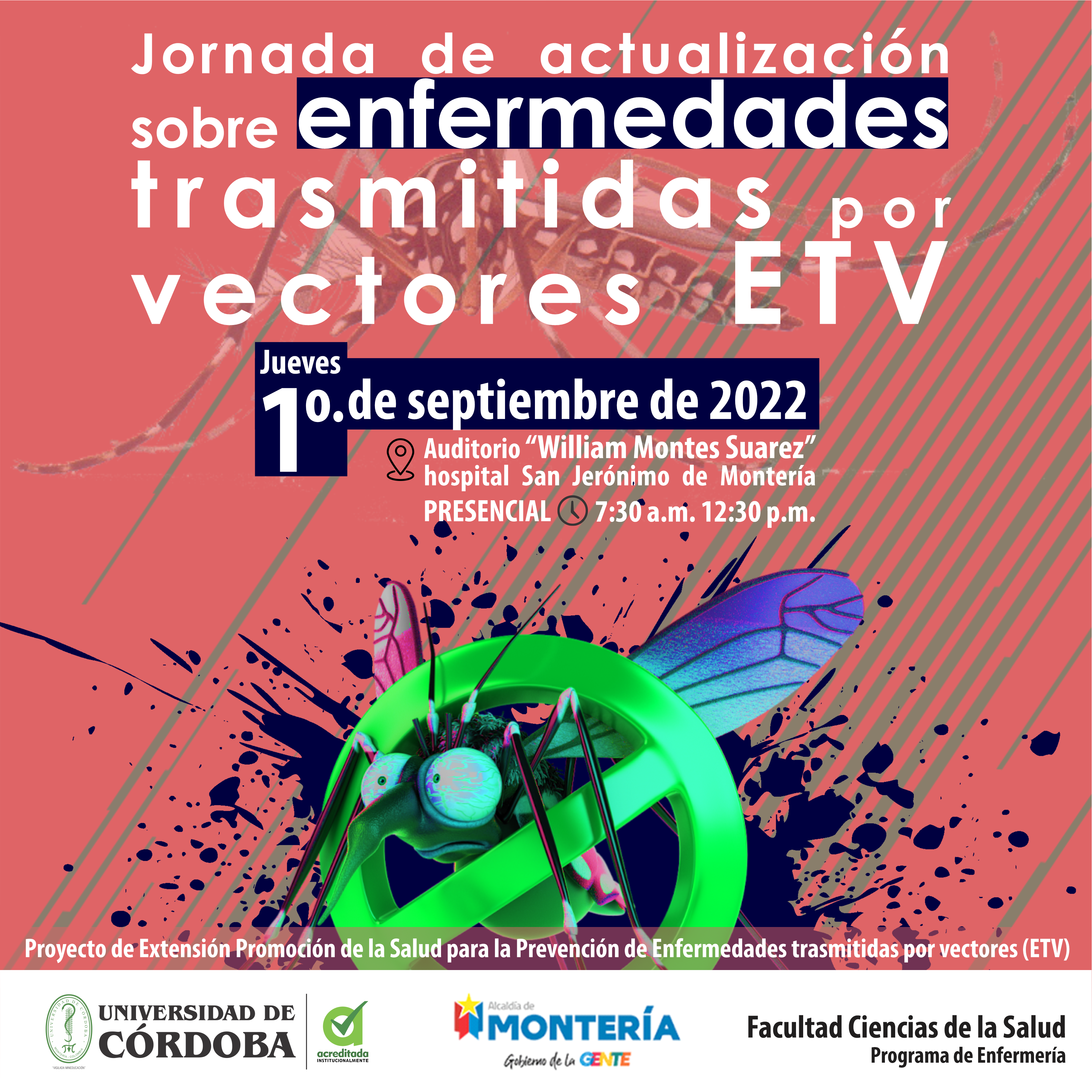 JORNADA DE ACTUALIZACIÓN SOBRE ENFERMEDADES TRASMITIDAS POR VECTORES ETV Jueves 1º. de septiembre de 2022 Auditorio “William Montes Suarez” hospital San Jerónimo de Montería Presencial de 7:30 a.m. 12:12:30 p.m. Proyecto de Extensión Promoción de la Salud para la Prevención de Enfermedades trasmitidas por vectores (ETV) Universidad de Córdoba Alcaldía de Montería Gobierno de la gente Facultad Ciencias de la Salud Programa de Enfermería